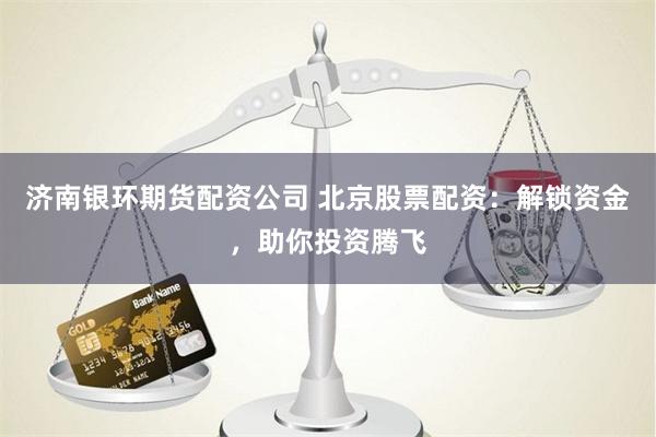 济南银环期货配资公司 北京股票配资：解锁资金，助你投资腾飞