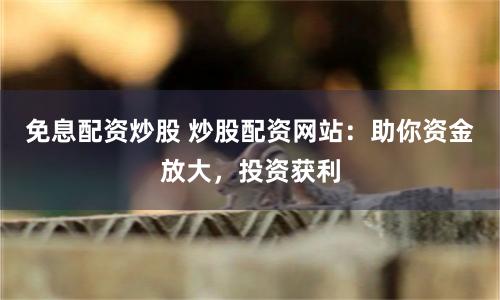 免息配资炒股 炒股配资网站：助你资金放大，投资获利