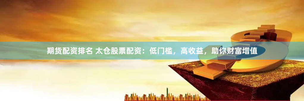 期货配资排名 太仓股票配资：低门槛，高收益，助你财富增值